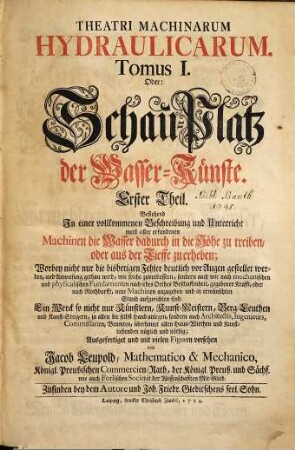 Theatri Machinarum Hydraulicarum Tomus ... Oder: Schau-Platz der Wasser-Künste, 1. Erster Theil, Bestehend In einer vollkommenen Beschreibung und Unterricht meist aller erfundenen Machinen, die Wasser dadurch in die Höhe zu treiben, oder aus der Tieffe zu erheben : Worbey nicht nur die bisherigen Fehler vor Augen gestellet werden, und Anweisung gethan wird, wie solche zu verbessern, sondern auch wie nach mechanischen und physicalischen Fundamenten nach jedes Orths Beschaffenheit, gegebener Krafft, oder nach Nothdurfft, neue Machinen anzugeben und in erwünschten Stand aufzurichten sind