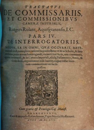 Tractatvs De Commissariis, Et Commissionibvs Camerae Imperialis, Quadripartitus Rutgeri Rulant Aquisgranensis, JC. : Omnibvs, Praesertim Probationes Cvivscunque generis recipientibus, & aliena negotia, tam publica, quam privata, expedientibus, vtilis ac necessarius ; Additus Est In Fine Operis Index generalis omnium quatuor partium. 4, De Interrogatoriis : Modvm, Ea In Omni, Qvae Occvrrit, Materia conficiendi, noua plane ratione ita praescribens: vt & in Scholis, & foro versantes, praeter artem Interrogandi, vniuersi fere luris, tam communis, quam controuersi, & in Camera Imperiali, alijsq[ue] Parlamentis, Rotis, & Curiis decisi, cognitionem inde haurire, eaque instar locorum communium vti facile possint