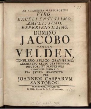 Ab Academia Marburgensi Viro Excellentissimo, Amplissimo, Experientissimo, Domino Jacobo Van Den Velden, Consiliario Aulico Gravissimo, Archiatro Regio Dexterrimo ... Pia Iusta Solvuntur Per Joannem Casparum Santoroc.