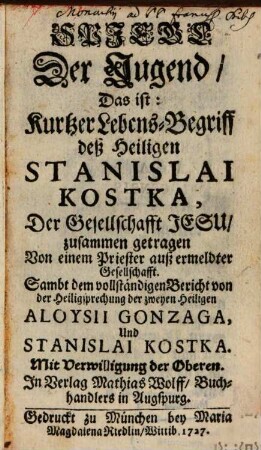 Spiegel der Tugend, Das ist: Kurtzer Lebens-Begriff deß Heiligen Stanislai Kostka, Der Gesellschafft Jesu : zusammen getragen Von einem Priester auß ermeldter Gesellschafft. Sambt dem vollständigen Bericht von der Heiligsprechung der zweyen heiligen Aloysii Gonzaga, Und Stanislai Kostka