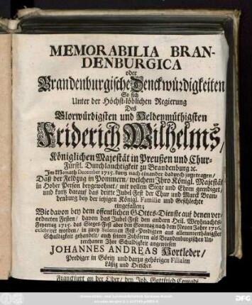 Memorabilia Brandenburgica oder Brandenburgische Denckwürdigkeiten : So sich Unter der ... Regierung Des ... Friderich Wilhelms, Königlichen Majestät in Preußen und Chur-Fürstl. Durchlauchtigkeit zu Brandenburg [et]c. Im Monath December 1715. kurtz nach einander dadurch zugetragen, Daß der Feldzug in Pommern, ... mit vollem Siege und Ehren geendiget, und kurtz darauf das dritte Jubel-Fest der Chur und Marck Brandenburg bey der ietzigen Königl. Familie und Geschlechte eingefallen ; Wie davon bey dem offentlichen Gottes-Dienste auf denen verordneten Festen, davon das Jubel-Fest den andern Heil. Weynachts-Feyertag 1715. das Sieges-Fest aber den Sonntag nach dem Neuen Jahre 1716. celebriret worden, in zwey Solennen Fest-Predigten aus ... Schuldigkeit gehandelt, auch seinen Zuhörern als Brandenburgischen Unterthanen Ihre Schuldigkeit angewiesen