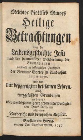 Melchior Gottlieb Minors Heilige Betrachtungen über die Leidensgeschichte Jesu nach der harmonischen Beschreibung der Evangelisten vormals in öffentlichen Predigten der Gemeine Gottes zu Landeshut vorgetragen, und nun mit beygefügten heilsamen Lehren, auch kurzgefaßten Grundrissen mehrerer über eben dieselben Texte gehaltenen Predigten dem Druck übergeben nebst einem Vorbericht und dreyfachen Registern
