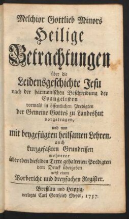 Melchior Gottlieb Minors Heilige Betrachtungen über die Leidensgeschichte Jesu nach der harmonischen Beschreibung der Evangelisten vormals in öffentlichen Predigten der Gemeine Gottes zu Landeshut vorgetragen, und nun mit beygefügten heilsamen Lehren, auch kurzgefaßten Grundrissen mehrerer über eben dieselben Texte gehaltenen Predigten dem Druck übergeben nebst einem Vorbericht und dreyfachen Registern