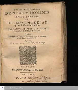 THESES THEOLOGICÆ || DE STATV HOMINIS || ANTE LAPSUM: || SIVE || DE IMAGINE DEI AD || quam fuit homo conditus: || PROPOSITÆ AD PUBLICAM DISPU-||tationem in illustri schola Herbornensi: || Præside || REVERENDO ET CLARISSIMO VIRO D. JOHANNE || Piscatore sacræ Theologiæ Professore. || Respondente || CHRISTOPHORO IOHANNIDE DANO. ||