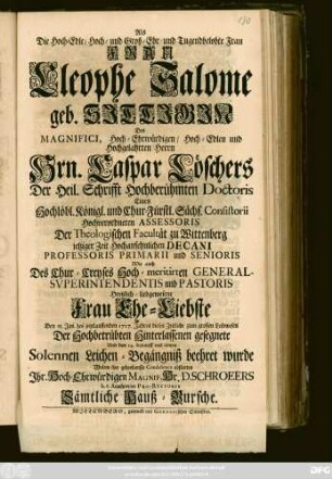 Als die Hoch-Edle, Hoch- und Groß-Ehr- und Tugendbelobte Frau Frau Cleophe Salome geb. Sittigin Des Magnifici ... Hrn. Caspar Löschers Der Heil. Schrifft Hochberühmten Doctoris ... Consistorii Hochverordneten Assessoris Der Theologischen Facultät zu Wittenberg jetziger Zeit Hochansehnlichen Decani Professoris Primarii und Senioris ... Frau Ehe-Liebste Den 15. Jan. des jetztlauffenden 1717. Jahres dieses Zeitliche zum großen Leidwesen Der Hochbetrübten Hinterlassenen gesegnete Und den 14. darauff mit einem Solennen Leichen-Begängniß beehret wurde Wolten ihre gehorsamste Condolence abstatten Jhr. Hoch-Ehrwürdigen Magnif. Hr. D. Schroeers ... Sämtliche Hauß-Bursche