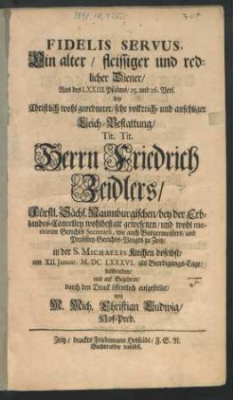 Fidelis Servus, Ein alter/ fleissiger und redlicher Diener : Aus des LXXIII. Psalms/ 25. und 26. Vers. bey ... Leich-Bestattung/ Tit. Tit. Herrn Friedrich Zeidlers/ Fürstl. Sächs. Naumburgischen/ bey der Erblandes-Cancelley ... Gerichts Secretarii, wie auch Burgermeisters/ und Probstey Gerichts-Voigts zu Zeitz/ in der S. Michaelis Kirchen doselbst/ am XII. Ianuar. MDCLXXXVI. als Beerdigungs-Tage/ beschrieben/ und ... durch den Druck öffentlich aufgestellet
