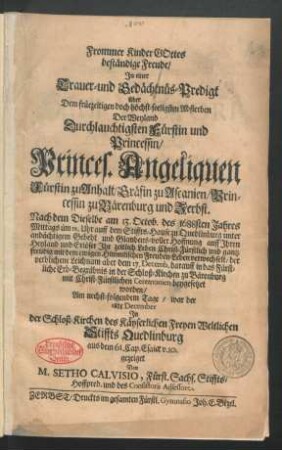 Frommer Kinder Gottes beständige Freude : In einer Trauer- und Gedächtnüs-Predigt über Dem ... Absterben Der ... Princes. Angeliquen Fürstin zu Anhalt/ Gräfin zu Ascanien/ ... Nach dem Dieselbe am 13. Octob. des 1688sten Jahres ... auff dem Stiffts-Hause zu Quedlinburg ... Ihr zeitlich Leben ... mit dem ewigen Himmlischen Freuden-Leben verwechselt/ der verblichene Leichnam aber dem 17. Decemb. darauff in das Fürstliche Erb-Begräbnis in der Schloß-Kirchen zu Bärenburg ... beygesetzet worden