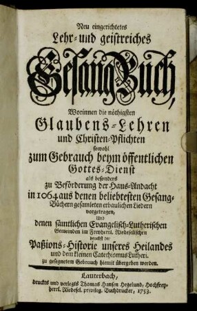 Neu eingerichtetes Lehr- und geistreiches Gesang-Buch, Worinnen die nöthigsten Glaubens-Lehren und Christen-Pflichten sowohl zum Gebrauch beym öffentlichen Gottes-Dienst als besonders zu Beförderung der Haus-Andacht in 1064 aus denen beliebtesten Gesang-Büchern gesamleten erbaulichen Liedern vorgetragen, Und denen sämtlichen Evangelisch-Lutherischen Gemeinden im Freyherrl. Riedeselischen benebst der Paßions-Historie unseres Heilandes und dem kleinen Catechismus Lutheri. zu gesegnetem Gebrauch hiemit übergeben werden