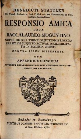 Benedicti Stattler SS. Theol. Doctoris ... Responsio Amica Data Baccalaureo Moguntino Nuper De Solutione Objectionis Lockianae Et De Subjecto Activae Infallibilitatis In Ecclesia Christi Contra Ipsum Disserenti : Cum Appendice Congrua Adversus Reflexionem Monachi Congregationis Benedictino Bavaricae