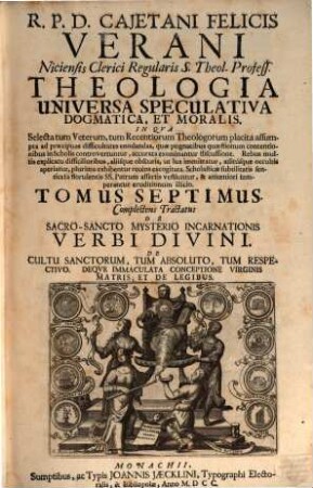 R. P. D. Cajetani Felicis Verani Niciensis Clerici Regularis S. Theol. Profess. Theologia Specvlativa Universa Dogmatica, Et Moralis, In Qva Selecta tum Veterum, tum Recentiorum Theologorum placita assumpta ad praecipuas difficultates enodandas, quae pugnacibus quaestionum contentionibus in Scholis controvertuntur, accurata examinantur discussione ... : Octo Tomis Digesta, 7. Complectens Tractatus De Sacro-Sancto Mysterio Incarnationis Verbi Divini. De Cultu Sanctorum, Tum Absoluto, Tum Respectivo. Deqve Immaculata Conceptione Virginis Matris, Et De Legibus