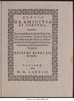 ELEGIA || DE AMICITIA || ET FORTVNA,|| In gratiam || ... Domini Ernesti || Ducis Bavariae, &c. Episcopi Hildes-||heimensis, Frisingensis, & Luticen-||sis, Domini sui clementissimi,|| Scripta à || REINERO ROBBERIO || Springensi.||