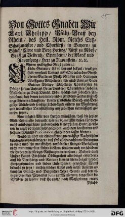 Von Gottes Gnaden Wir Carl Philipp, Pfaltz-Graff bey Rhein, des Heil. Röm. Reichs Ertz-Schatzmeister, und Churfürst, ... Unseren gnädigsten Gruß zuvor: Liebe Getreue; Es ist voraus bekant, was gestalt weyland Unseres in Gott ruhenden Groß-Herrn-Vatteren Pfaltz-Graffen und Hertzogen Wolffgang Wilhelmen, wie auch Unseres Herrn Vattern Philipp Wilhelmen Churfürsten zu Pfaltz, so dan Unseres Herrn Bruderen Churfürsten Johann Wilhelmen zu Paltz Durchl. Lbdn. höchst- und löblichen Andenckens, bey denen in vorwehrenden Friedens-Zeiten mißlich angeschienenen Läufften, Unsere Sämbtliche Gülich- und Bergische Adlich- und sonstige Lehen-Leute öffters zur Musterung und würcklicher Dienstleistung auffzubiethen vermüssiget gewesen seyen ... : [Düsseldorff den 28. Maii 1729]