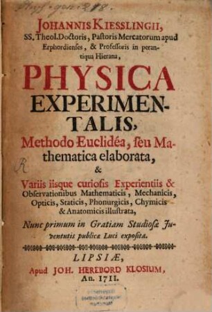 Johannis Kiesslingii, SS. Theol. Doctoris, Pastoris Mercatorum apud Erphordienses, & Professoris in perantiqua Hierana, Physica Experimentalis : Methodo Euclidéa seu Mathematica elaborata, & Variis iisque curiosis Experientiis & Observationibus Mathematicis, Mechanicis, Opticis, Staticis, Phonurgicis, Chymicis & Anatomicis illustrata