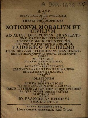 Ad Dispvtationem Pvblicam. Qva Theses Philosophicas De Notionvm Moralivm Et Civilivm Ad Alias Disciplinas Translatione Cavte Institvenda ... Me Praeside Die XXIV. Martii A. M.DCCV. ... Defendet Atqve Tvebitvr. Ioannes Lavrentivs Rambskopff Heidelbergensis Palatinvs Simvlqve Ad Orationem Qva Finita Dispvtatione Vltimvm Academiae Hvic Dicam Vale ... Invito Io. Franciscvs Bvddevs Theol. D. Et P.P.