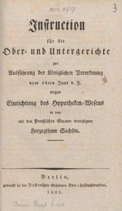 [Hauptbd.]: Instruction für die Ober- und Untergerichte zur Ausführung der Königlichen Verordnung vom 16ten Juni d. J. wegen Einrichtung des Hypotheken-Wesens in dem mit den Preußischen Staaten vereinigten Herzogthum Sachsen