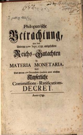 Philopatrische Betrachtung, Uber das Unterm 10ten Sept. 1738. ausgefallene Reichs-Gutachten In Materia Monetaria, Und das unterm 1ten Decembris ejusdem anni erlassene Kayserliche Commissions-Ratifications-Decret