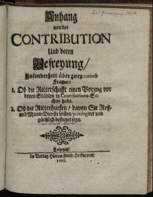 Anhang von der Contribution und deren Befreyung : Insonderheit über zwey curieuse Fragen: 1. Ob die Ritterschafft einen Vorzug vor denen Städten in Contributions-Sachen habe. 2. Ob die Ritterhuefen, davon Sie Roß- und Mann-Dienste leisten, privilegiret und gäntzlich befreyet seyn /