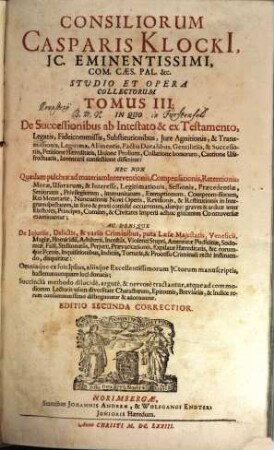 Consiliorum Casparis Klocki[i], IC. Eminentissimi, Com. Caes. Pal. &c. Studio Et Opera Collectorum Tomus ..., 3. In Quo De Successionibus ab Intestato & ex Testamento, Legatis, Fideicommissis, Substitutionibus, Iure Agnitionis, & Transmissionis, Legitima, Alimentis, Pactis Dotalibus, Gentilitiis, & Successoriis, Petitione Haereditatis, Unione Prolium, Collatione bonorum, Cautione Usufructuaria, Inventarii confectione disseritur: Nec Non Quaedam pulchrae ad materiam Interventionis, Compensationis, Retentionis ... Controversiae examinantur; Ac Denique De Iniuriis, Delictis, & variis Criminibus ... disquiritur: Omniaque ex suis Ipsius, aliisque Excellentissimorum ICtorum manuscriptis, hactenus nunquam luci donatis; Succincta methodo dilucide, argute, & nervose tractantur ...