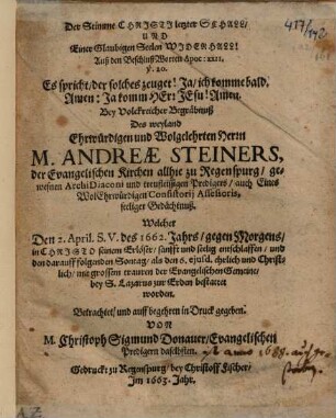 Der Stimme Christi letzter Schall, Und Einer Glaubigen Seelen Widerhall! : Auß den BeschlußWorten Apoc. XXII. v. 20. Es spricht, der solches zeuget! Ja, ich komme bald. Amen: Ja komm Herr Jesu! Amen. Bey Volckreicher Begräbnuß Des weyland Ehrwürdigen und Wolgelehrten Herrn M. Andreae Steiners, der Evangelischen Kirchen allhie zu Regenspurg, gewesnen ArchiDiaconi ... Betrachtet ...