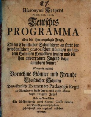 Hieronymi Freyers Paed. Reg. Insp. Teutsches Programma über die ihm vorgelegte Frage, Ob ein Christlicher Schullehrer an statt der gewöhnlichen oratorischen Ubungen mit gutem Gewissen Comödien spielen und die ihm anvertraute Jugend dazu anführen könne : Wodurch zugleich Vornehme Gönner und Freunde Christlicher Schulen Das öffentliche Examen des Paedagogii Regii zu Glaucha vor Halle den 22 und 23ten Martii dieses 1728sten Jahrs Und auf demselben Die Abschiedsrede eines Alumni Classis Selectae mit Dero Gegenwart zu beehren gehorsamst und ergebenst ersuchet werden