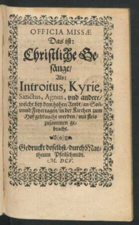 Officia Missae Das ist: Christliche Gesänge : Als: Introitus, Kyrie, Sanctus, Agnus, und andere/ welche bey dem hohen Ambt/ an Son[n]- unnd Feyertagen/ in der Kirchen zum Hof gebraucht werden/ ...