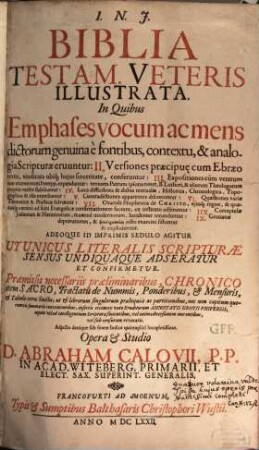 Biblia Testam. Veteris Illustrata : In Quibus Emphases vocum ac mens dictorum genuina è fontibus, contextu, & analogia Scripturae eruuntur: II. Versiones praecipu[a]e cum Ebraeo textu, vindicata ubiq[ue] huius sinceritate, conferuntur: III. Expositiones cum veterum tum recentiorum Interpp. expenduntur; veriores Patrum ipsorummet, B. Lutheri, & aliorum Theologorum propriis verbis stabiliuntur: IV. Loca difficiliora & dubia textualia, Historica, Chronologica, Topographica & alia expediuntur: V. Contradictiones apparentes discutiuntur: VI. Quaestiones variae Theoreticae & Practicae solvuntur: VII. Oracula Prophetica de Christo, eiusq[ue] regno, & quaecunq[ue] omnino ad fidei Evangelicae confirmationem faciunt, ex instituto adseruntur: IIX. Corruptelae Iudaeorum & Haereticorum, maxime modernorum, luculenter retunduntur: IX. Grotianae depravationes, & pseudermeneias iusto examini sistuntur & exploduntur. Adeoque Id Imprimis Sedulo Agitur Ut Unicus Literalis Schripturae Sensus Undiquaque Adseratur Et Confirmetur. Praemissis necessariis praeliminaribus, Chronico item Sacro, Tractatu de Nummis, Ponderibus, & Mensuris, & Tabulis terrae Sanctae ..., 1