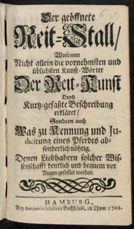 Der geöffnete Reitstall/ : Worinnen Nicht allein die vornehmsten und üblichsten Kunst-Wörter Der Reit-Kunst Durch Kurtz-gefaßte Beschreibung erkläret/ Sondern auch Was zu Kennung und Judicirung eines Pferdes absonderlich nöhtig. Denen Liebhabern solcher Wissenschafft deutlich und bequem vor Augen gestellet werden.