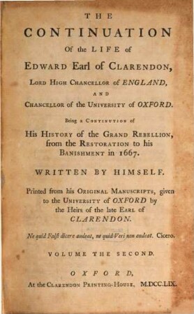 The Life of Edward, Earl of Clarendon, Lord High Chancellor of England, and Chancellor of the University of Oxford : containing I. an account of the chancellor's life from his birth to the Restoration in 1660, II. a continuation of the fame, and of his history of the Grand Rebellion, from the Restoration to his banishment in 1667 ; printed from his original manuscripts, given to the University of Oxford by the heirs of the late Earl of Clarendon ; in three volumes. 2, The Continuation Of the Life of Edward, Earl of Clarendon, Lord High Chancellor of England, And Chancellor of the University of Oxford ; T. 1