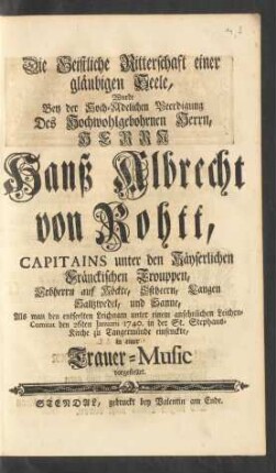 Die Geistliche Ritterschaft einer gläubigen Seele, wurde Bey der Hoch-Adelichen Beerdigung Des ... Herrn Hanß Albrecht von Rohtt, Capitains unter den Käyserlichen Fränckischen Trouppen ... Als man den entseelten Leichnam unter einem ansehnlichen Leichen-Comitat den 26ten Januarii 1740. in der St. Stephans-Kirche zu Tangermünde einsenckte, in einer Trauer-Music vorgestellet