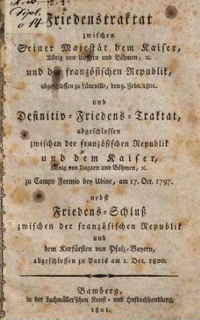 Friedenstraktat zwischen S. M. dem Kaiser, und der französischen Republik : abgeschlossen zu Lüneville, den 9. Febr. 1801 und Definitiv-Friedens-Traktat, abgeschlosen zwischen der franz. Republik u. d. Kaiser zu Sanopo Formio, am 17. Oct. 1797 nebst Friedens-Schluß zwischen der französischen Republik und dem Kurfürsten v. Pfalz-Bayern, abgeschlossen zu Paris am 1. Dec. 1800