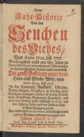 Kurtze Jahr-Historie Von den Seuchen des Viehes Von Anno 1701. biß 1717. : Welchergestalt nicht nur von Jahre zu Jahre dieses Seculi unter allerhand Vieh mancher ley schwere Seuchen: sondern auch vornemlich Die grosse Pestilentz unter dem Horn- und Pferde Vieh von Anno 1709. biß 1717. In der Tartarey, Rußland, Ukraine ... ihren Fortgang gehabt