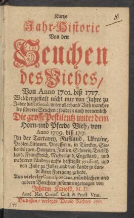 Kurtze Jahr-Historie Von den Seuchen des Viehes Von Anno 1701. biß 1717. : Welchergestalt nicht nur von Jahre zu Jahre dieses Seculi unter allerhand Vieh mancher ley schwere Seuchen: sondern auch vornemlich Die grosse Pestilentz unter dem Horn- und Pferde Vieh von Anno 1709. biß 1717. In der Tartarey, Rußland, Ukraine ... ihren Fortgang gehabt
