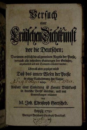 Versuch einer Critischen Dichtkunst vor die Deutschen : Darinnen erstlich die allgemeinen Regeln der Poesie, hernach alle besondere Gattungen der Gedichte, abgehandelt und mit Exempeln erläutert werden: Uberall aber gezeiget wird Daß das innere Wesen der Poesie in einer Nachahmung der Natur bestehe ; Anstatt einer Einleitung ist Horatii Dichtkunst in deutsche Verße übersetzt, und mit Anmerckungen erläutert