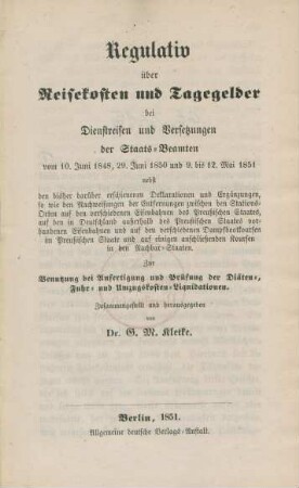 Regulativ über Reisekosten und Tagegelder bei Dienstreisen und Versetzungen der Staats-Beamten von 10. Juni 1848, 29. Juni 1850 und 9. bis 12 Mai 1851 : nebst den bisher darüber erschienenen Deklarationen und Ergänzungen zwischen den Stations-Orten auf den verschiedenen Eisenbahnen des Preußischen Staates, auf den in Deutschland außerhalb des Preußischen Staates vorhandenen Eisenbahnen und auf einigen anschließenden Koursen in den Nachbar-Staaten : zur Benutzung bei Anfertigung und Prüfung der Diäten-, Fuhr und Umzugskosten-Liquidationen