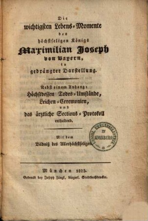 Die wichtigsten Lebensmomente des höchstseligen Königs Maximilian Joseph von Bayern : in gedrängter Darstellung ; nebst einem Anhang: höchstdessen Todesumstände, Leichenceremonien und das ärztliche Sections-Protokoll enthaltend