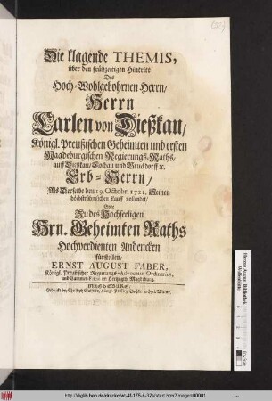 Die klagende Themis, über den frühzeitigen Hintritt Des Hoch-Wohlgebohrnen Herrn, Herrn Carlen von Dießkau, Königl. Preußischen Geheimten und ersten Magdeburgischen Regierungs-Raths, auff Dießkau, Lochau und Bruckdorff [et]c. Erb-Herrn, Als Derselbe den 19. Octobr. 1721. Seinen höchstrühmlichen Lauff vollendet, Solte Zu des Hochseeligen Hrn. Geheimten Raths Hochverdienten Andencken fürstellen