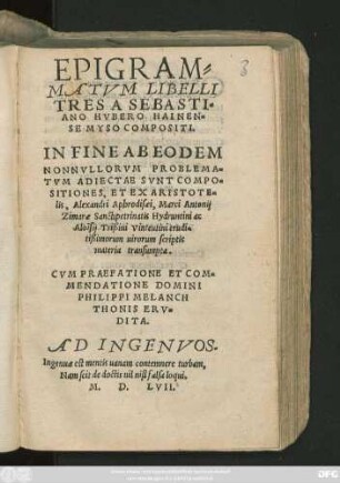 EPIGRAM=||MATVM LIBELLI || TRES A SEBASTI=||ANO HVBERO HAINEN=||SE MYSO COMPOSITI.|| IN FINE AB EODEM || NONNVLLORVM PROBLEMA=||TVM ADIECTAE SVNT COMPO=||SITIONES, ET EX ARISTOTE=||lis, Alexandri Aphrodisaei, Marci Antonij || Zimarae Sanctipetrinatis Hydruntini ac || Aloisij Trißini Vinteutini erudi=||tißimorum uirorum scriptis || materia transumpta.|| CVM PRAEFATIONE ET COM=||MENDATIONE DOMINI || PHILIPPI MELANCH||THONIS ERV=||DITA.|| AD INGENVOS.|| ... ||