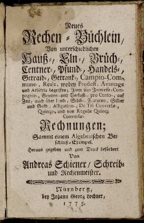 Neues Rechen-Büchlein, Von unterschiedlichen Hauß-, Eln-, Brüch-, Centner-, Pfund-, Handels-, Getraid-, Getrank-, Campio-Commune-, Reale, wobey Prodest, Avantage und Arbitria begriffen; Item von Interesse- Compagnie-, Gewinn- und Verlust-, pro Cento-, auf Zeit, auch über Land-, Stich-, Factorey-, Silber und Gold-, Alligation-, De Tri Conversæ-, Quinq[ue]-, und von Regulæ Quinq[ue] Conversæ-Rechnungen : Sammt einem Algebraischen Beschluß-Exempel