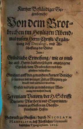 Kurtzer Beständiger Gegenbericht, Von dem Brotbrechen im Heyligen Abendmal vnsers Herrn Christi, Ergäntzung deß Decalogi, vnd Abschaffung der Bilder : Item: Gründliche Erweisung, wie es vmb die auß Herrn Luthero seligen angezogene Sprüch, vom Brotbrechen vnd dergleichen, beschaffen ; Gerichtet auff den genandten kurtzen Bericht, so hiervon vor weniger Zeit zu Marpurg gedruckt vnd publiciert worden