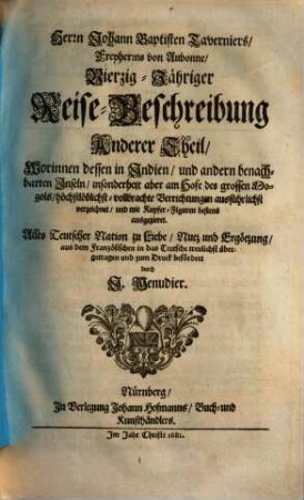 Herrn Johann Baptisten Taverniers, Freyherrns von Aubonne, Vierzig-Jährige Reise-Beschreibung : Worinnen dessen, durch Türkey, Persien, Indien ... sechsmalige Länder-Reise, ... verzeichnet, ... In Dreyen Theilen Samt einer Relation, von ausführlicher Beschaffenheit deß Serrails oder Türkischen Palasts, ... Auch noch über diß, statt eines ... Anhangs, beygefüget wird Jacob Spons, ... Curieuse Reise, durch Italien, Dalmatien, Griechen- und Morgenland, 2. Worinnen dessen in Indien, und andern benachbarten Inseln, ... vollbrachte Verrichtungen ... verzeichnet, ...