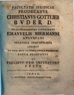 Facvltatis Ivridicae Prodecanvs Christianvs Gottlieb Bvder D. Praenobilissimi Candidati Emanuelis Biermanni Avgvstani Solennia Inavgvralia Indicit Ad Diem XXVIII Octobris Anni S. MDCCLVIII. : Pavca Praefatvs De Precibvs Pro Imperatore Fvsis