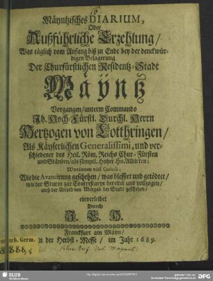 Mäyntzisches Diarium, Oder Außführliche Erzehlung, Was täglich vom Anfang biß zu Ende bey der denckwürdigen Belagerung Der Churfürstlichen Residentz-Stadt Mäÿntz Vorgangen, unterm Commando Ih. Hoch-Fürstl. Durchl. Herrn Hertzogen von Lotthringen, Als Käyserlichen Generalissimi ... : Worinnen viel Curiosa, Wie die Avancirung geschehen, was blessirt und getödtet, wie der Sturm zur Contrescarpe bereitet und vollzogen, auch der Accord von Ubergab der Stadt geschehen