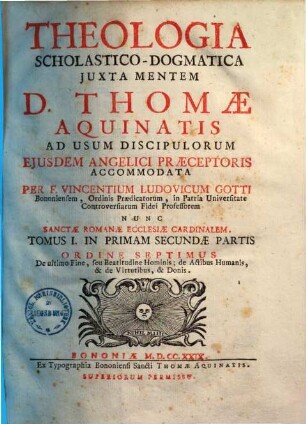 Vincentii Ludovici Gotti Theologia scholastico-dogmatica iuxta mentem D. Thomae Aquinatis, 7. Tomus I. in primam partem secundae partis ordine septimus De ultimo fine, seu beatitudine hominis, de actibus humanis, & de virtutibus, & donis
