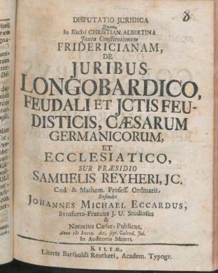 Disputatio Juridica Quam, In Illustri Christian-Albertina Juxta Constitutionem Fridericianam, De Juribus Longobardico, Feudali Et Jctis Feudisticis, Cæsarum Germanicorum, Et Ecclesiastico, Sub Præsidio Samuelis Reyheri, JC. ... Defendet Johannes Michael Eccardus, Svinfurto-Francus J. U. Studiosus & Notarius Cæsar. Publicus, Anno MDCCIX. dec. sept. Calend. Jul. ...
