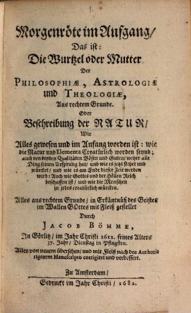 Morgenröte im Aufgang, Das ist: Die Wurtzel oder Mutter Der Philosophiae, Astrologiae und Theologiae, Aus rechtem Grunde. Oder Beschreibung der Natur, Wie Alles gewesen und im Anfang worden ist : wie die Natur und Elementa Creatürlich worden seynd ... Alles von neuem übersehn, und mit Fleiß nach des Authoris eigenem Manuscripto corrigiret und verbessert