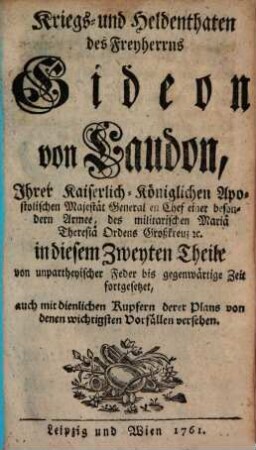 Kriegs- und Heldenthaten des Freyherrns Gideon von Laudon, Ihrer Kaiserlich-Königlichen Apostolischen Majestät General en Chef einer besondern Armee, des militarischen Mariä Theresiä Ordens Großkreuz [et]c. : in drey Theilen von unpartheyischer Feder bis gegenwärtige Zeit aufgesetzet ; auch mit dienlichen Kupfern derer Plans von denen wichtigsten Vorfällen versehen, 2