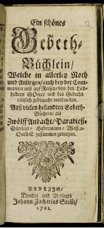 Ein schönes Gebeth-Büchlein, Welche in allerley Noth und Anliegen, auch bey der Communion und auf Reisen, von den Liebhabern Gottes und des Gebeths nützlich gebraucht werden kan. Auß vielen bekandten Gebeth-Büchern, als Zwölff Andacht, Paradieß-Gärtlein, Habermann, WasserQuell, [et]c. zusammen getragen.