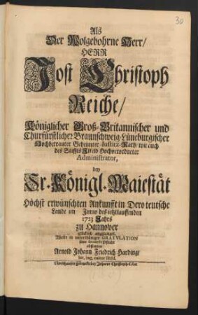 Als Der Wolgebohrne Herr/ Herr Jost Christoph Reiche/ Königlicher Groß-Britannischer und Churfürstlicher Braunschweig-Lüneburgischer Hochbetrauter Geheimter: Iustitz-Rath/ wie auch des Stiffts Ilfeld Hochverordneter Administrator, bey Sr. Königl. Maiestät Höchst erwünschten Ankunfft in Dero teutsche Lande im Junio des ietztlauffenden 1723 Jahres zu Hannover glücklich angelanget, Wolte ... seine deuoteste Pflicht abstatten Arnold Johann Friedrich Harding/ litt. ing. cultor Ilfeld.