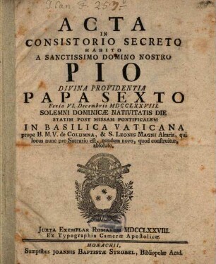 Acta In Consistorio Secreto Habito A Sanctissimo Domino Nostro Pio Divina Providentia Papa Sexto Feria VI. Decembris MDCCXXLXXVIII. Solemni Dominicæ Navitatis Die Statim Post Missam Pontificalem In Basilica Vaticana prope B.M.V. de Columna, & S. Leonis Magni Altaria, qui locus nunc pro Sacrario est, nondum novo, quod construitur, absoluto