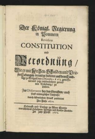 Der Königl. Regierung in Pommern Revidirte Constitution und Verordnung/ Wie es mit Kirchen-Schulden und PriesterHebungen/ vermöge hiebevor auff dem Landtage zu Wolgast den 6. Decembr. 1662. getroffener und jetzo wiederholter gemeinen Beliebung/ zu halten : Zur Observantz bey den Gerichten/ auch sonst männigliches Nachricht/ durch öffentlichen Druck publiciret Im Jahr 1670 ; [Actum Wollgast den 13. Decembris Anno 1669.]